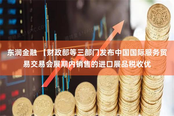 东润金融 【财政部等三部门发布中国国际服务贸易交易会展期内销售的进口展品税收优
