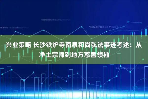 兴业策略 长沙铁炉寺南泉和尚弘法事迹考述：从净土宗师到地方慈善领袖