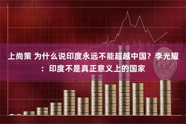 上尚策 为什么说印度永远不能超越中国？李光耀：印度不是真正意义上的国家