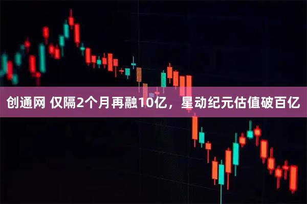 创通网 仅隔2个月再融10亿，星动纪元估值破百亿