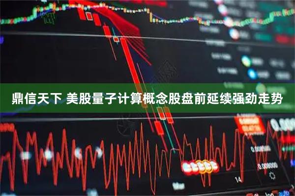 鼎信天下 美股量子计算概念股盘前延续强劲走势