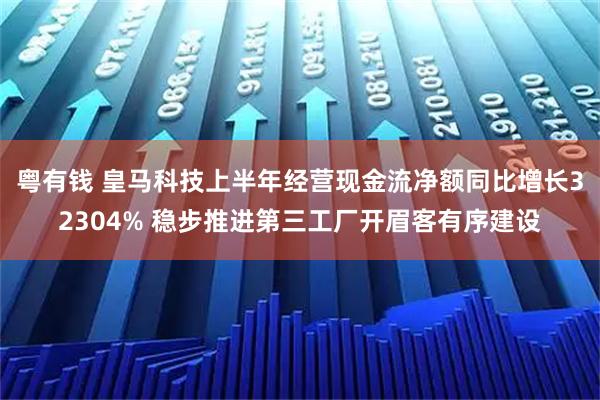 粤有钱 皇马科技上半年经营现金流净额同比增长32304% 稳步推进第三工厂开眉客有序建设