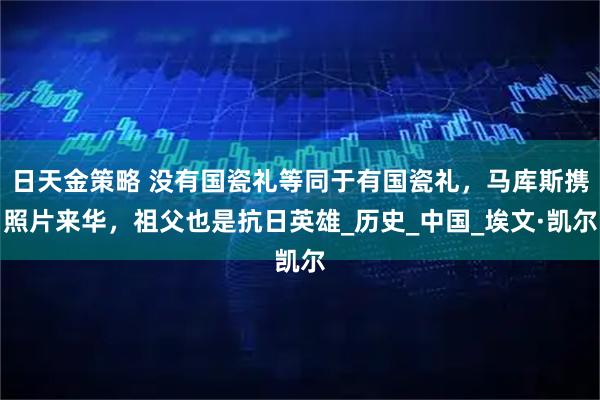日天金策略 没有国瓷礼等同于有国瓷礼,马库斯携照片来华,祖父也是抗日英雄_历史_中国_埃文·凯尔