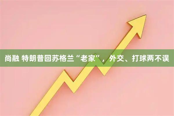 尚融 特朗普回苏格兰“老家”，外交、打球两不误