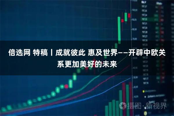 倍选网 特稿丨成就彼此 惠及世界——开辟中欧关系更加美好的未来