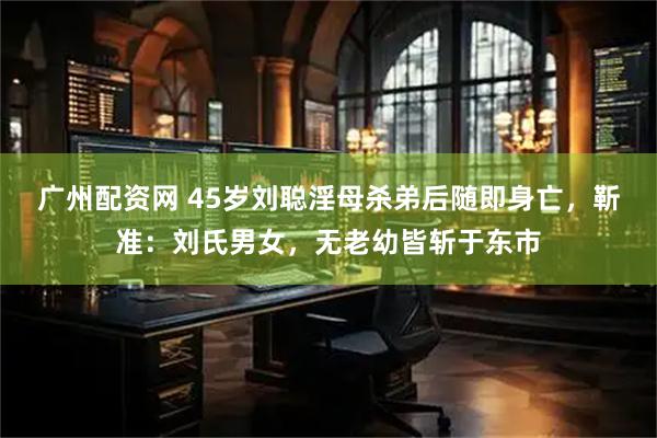 广州配资网 45岁刘聪淫母杀弟后随即身亡，靳准：刘氏男女，无老幼皆斩于东市