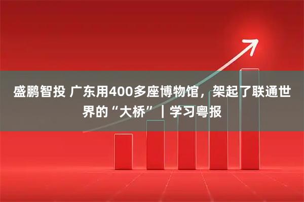 盛鹏智投 广东用400多座博物馆，架起了联通世界的“大桥”｜学习粤报