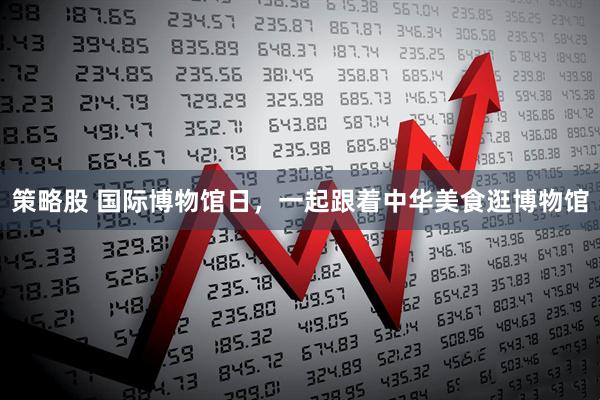 策略股 国际博物馆日，一起跟着中华美食逛博物馆