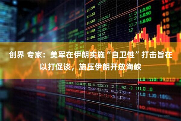 创界 专家：美军在伊朗实施“自卫性”打击旨在以打促谈，施压伊朗开放海峡