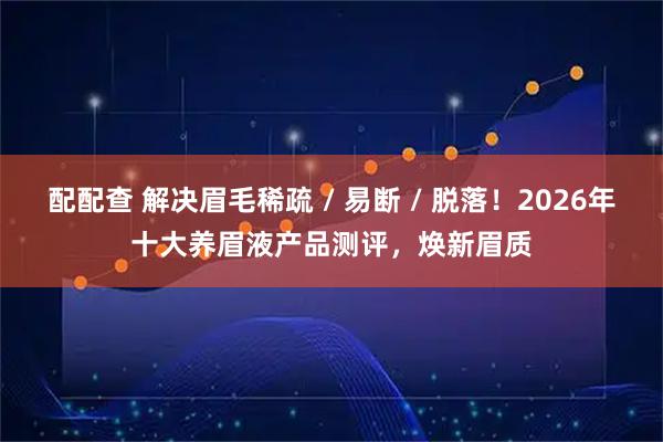 配配查 解决眉毛稀疏 / 易断 / 脱落！2026年十大养眉液产品测评，焕新眉质