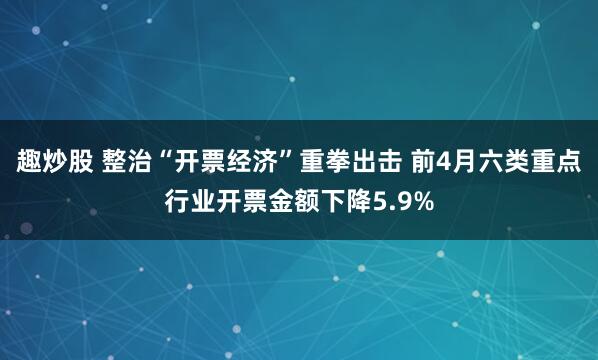趣炒股 整治“开票经济”重拳出击 前4月六类重点行业开票金额下降5.9%