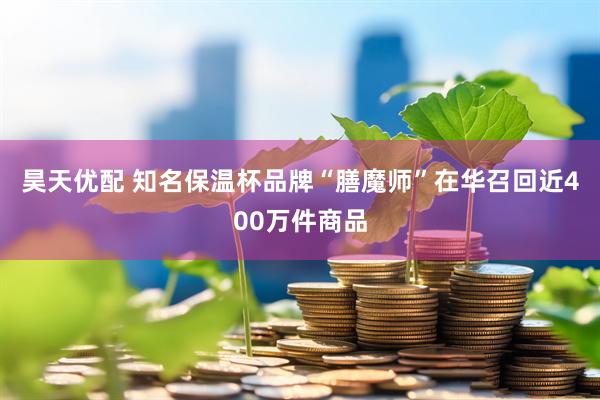 昊天优配 知名保温杯品牌“膳魔师”在华召回近400万件商品