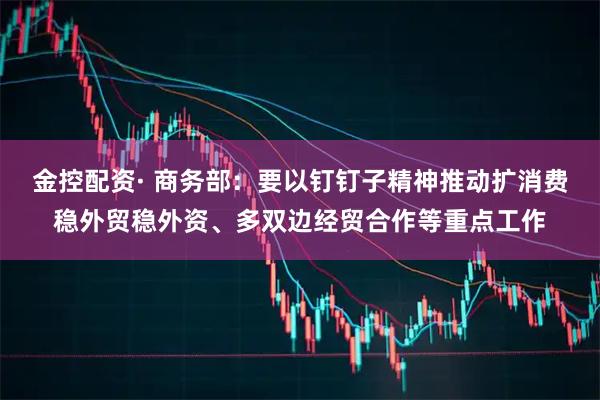 金控配资· 商务部：要以钉钉子精神推动扩消费稳外贸稳外资、多双边经贸合作等重点工作