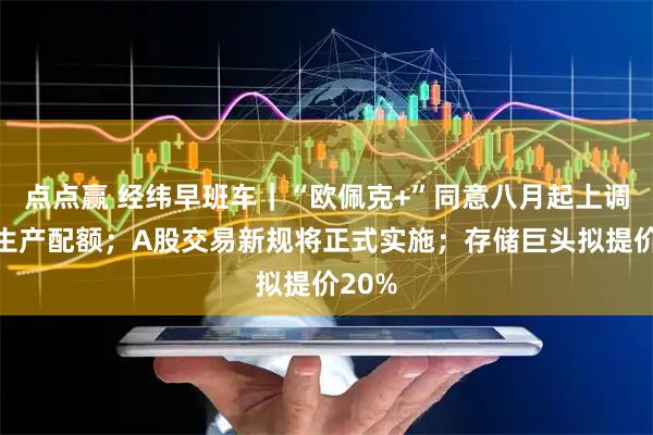 点点赢 经纬早班车|“欧佩克+”同意八月起上调石油生产配额;A股交易新规将正式实施;存储巨头拟提价20%