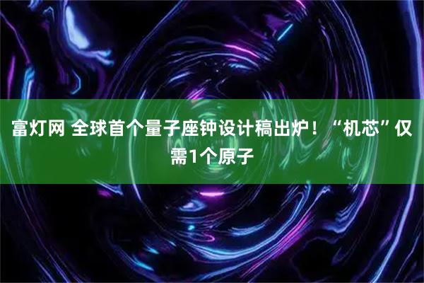 富灯网 全球首个量子座钟设计稿出炉！“机芯”仅需1个原子