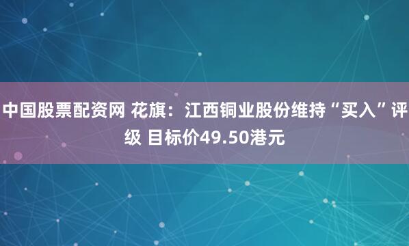 中国股票配资网 花旗：江西铜业股份维持“买入”评级 目标价49.50港元