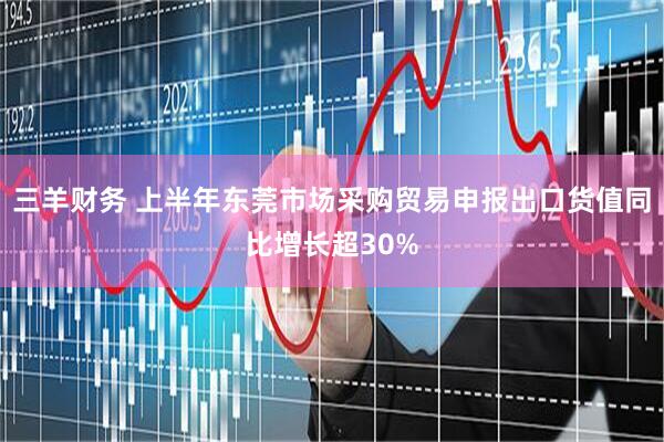 三羊财务 上半年东莞市场采购贸易申报出口货值同比增长超30%