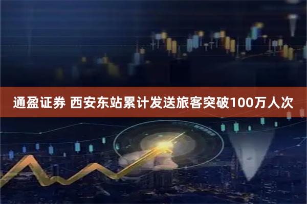通盈证券 西安东站累计发送旅客突破100万人次