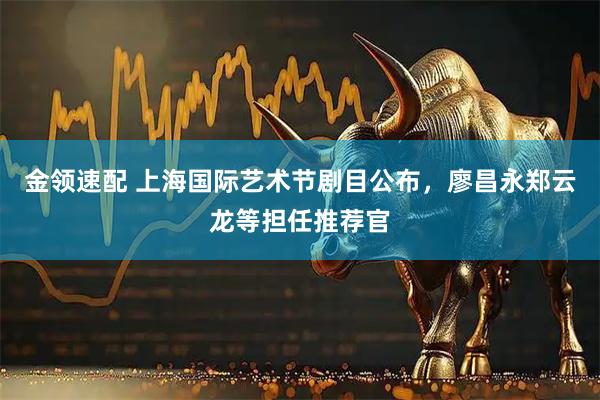 金领速配 上海国际艺术节剧目公布，廖昌永郑云龙等担任推荐官