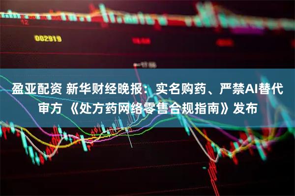 盈亚配资 新华财经晚报：实名购药、严禁AI替代审方 《处方药网络零售合规指南》发布